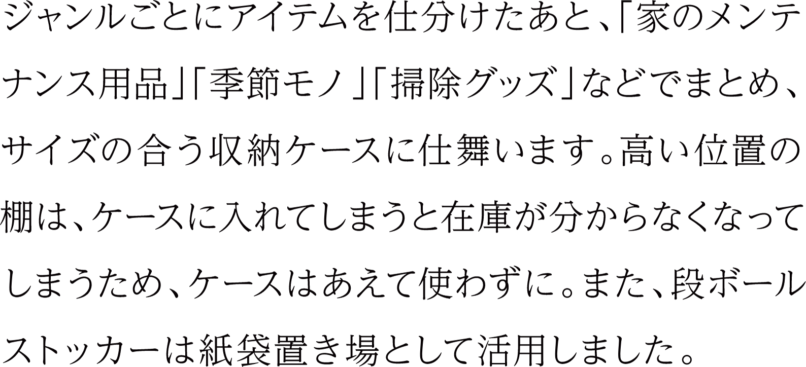 ジャンルごとにアイテムを仕分けたあと、「家のメンテナンス用品」「季節モノ」「掃除グッズ」などでまとめ、サイズの合う収納ケースに仕舞います。高い位置の棚は、ケースに入れてしまうと在庫が分からなくなってしまうため、ケースはあえて使わずに。また、段ボールストッカーは紙袋置き場として活用しました。