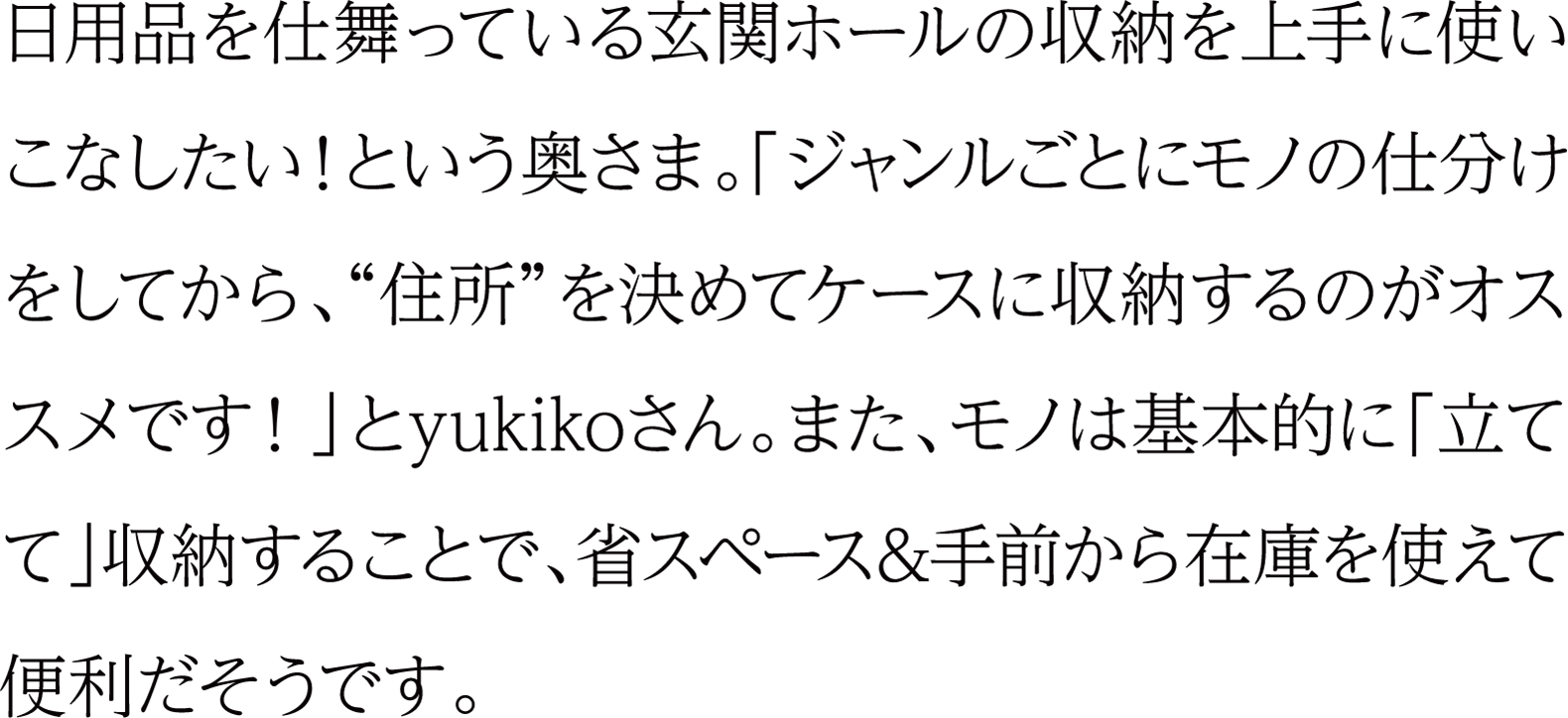 日用品を仕舞っている玄関ホールの収納を上手に使いこなしたい！という奥さま。「ジャンルごとにモノの仕分けをしてから、“住所”を決めてケースに収納するのがオススメです！」とyukikoさん。また、モノは基本的に「立てて」収納することで、省スペース＆手前から在庫を使えて便利だそうです。