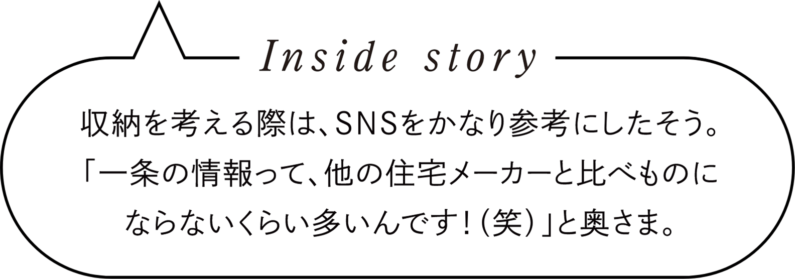 Inside story　収納を考える際は、SNSをかなり参考にしたそう。「一条の情報って、他の住宅メーカーと比べものにならないくらい多いんです！（笑）」と奥さま。