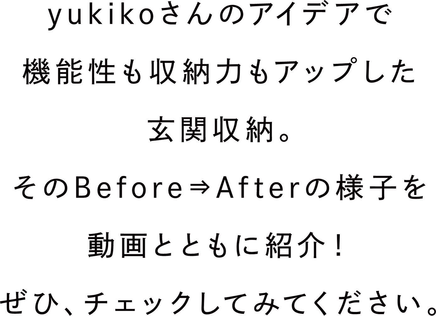 yukikoさんのアイデアで機能性も収納力もアップした玄関収納。そのBefore⇒Afterの様子を動画とともに紹介！ぜひ、チェックしてみてください。