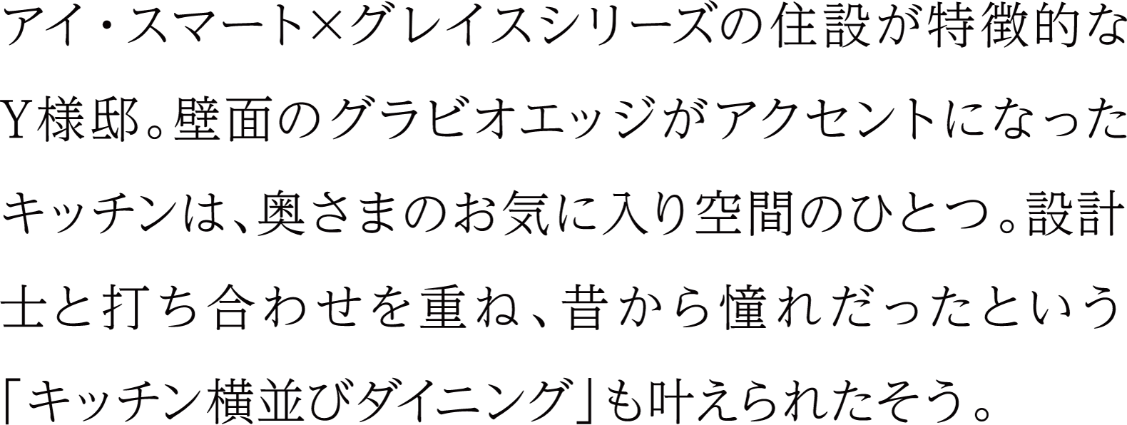 アイ・スマート×グレイスシリーズの住設が特長的なY様邸。壁面のグラビオエッジがアクセントになったキッチンは、奥さまのお気に入り空間のひとつ。設計士と打ち合わせを重ね、昔から憧れだったという「キッチン横並びダイニング」も叶えられたそう。