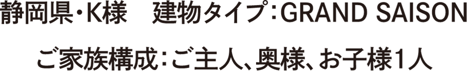 静岡県・K様　建物タイプ：GRAND SAISON　ご家族構成：ご主人、奥様、お子様1人