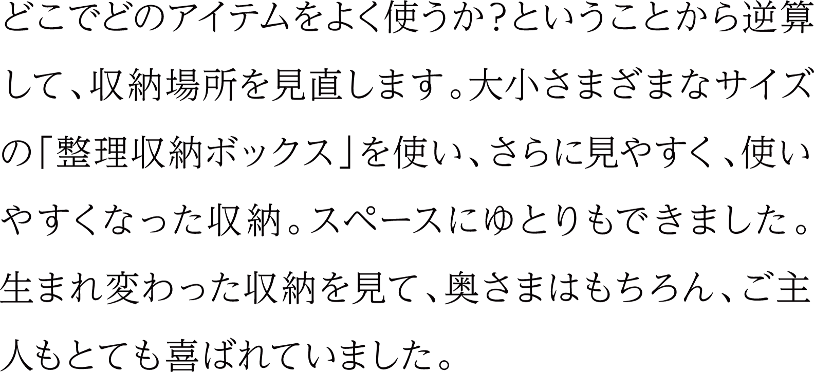 どこでどのアイテムをよく使うか？ということから逆算して、収納場所を見直します。大小さまざまなサイズの「整理収納ボックス」を使い、さらに見やすく、使いやすくなった収納。スペースにゆとりもできました。生まれ変わった収納を見て、奥さまはもちろん、ご主人もとても喜ばれていました。