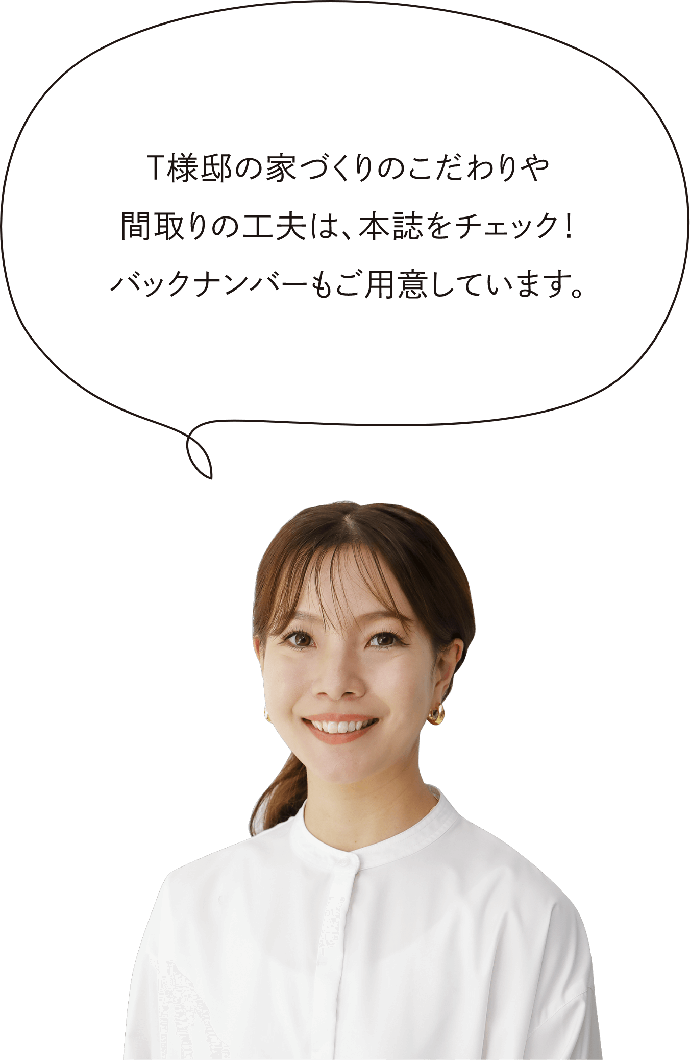 T様邸の家づくりのこだわりや間取りの工夫は、本誌をチェック！バックナンバーもご用意しています。