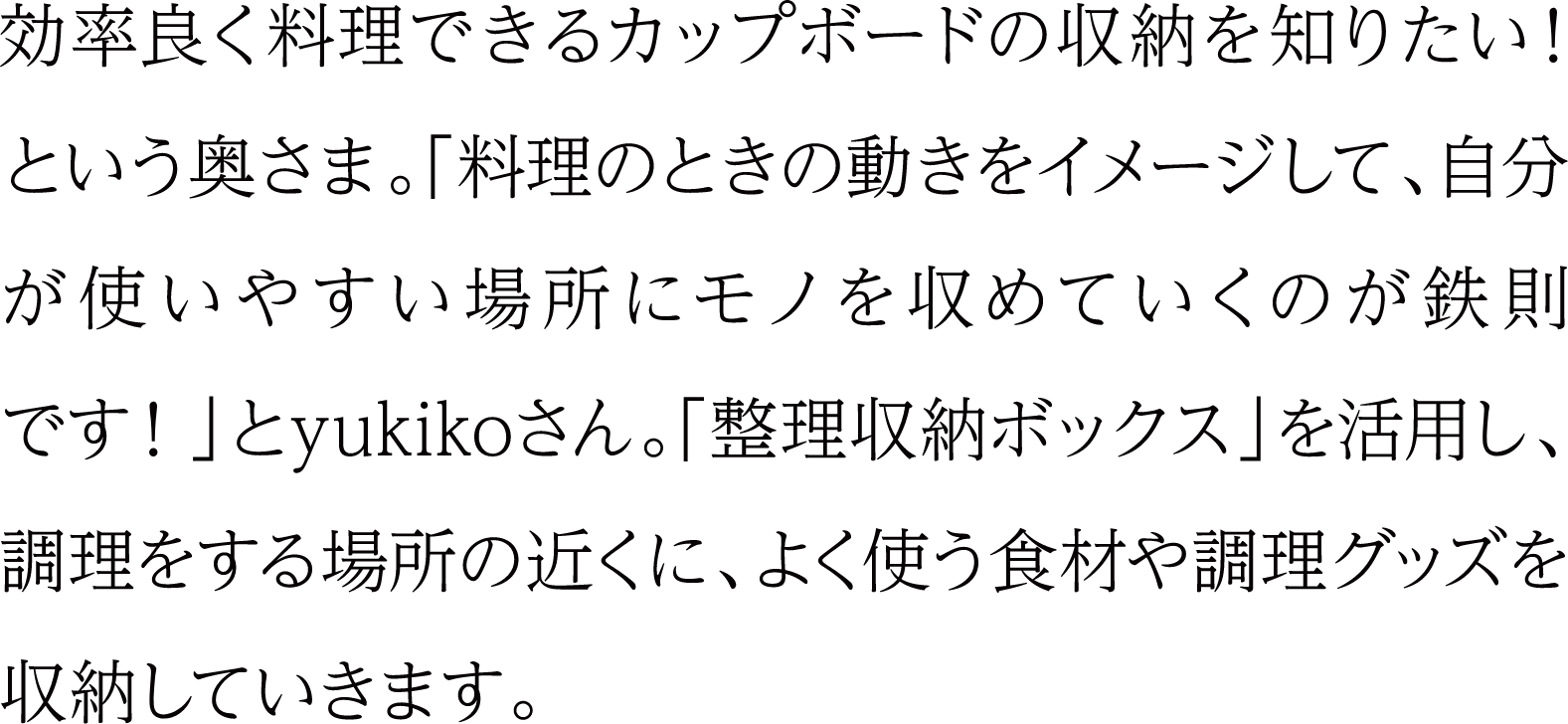 効率よく料理できるカップボードの収納を知りたい！という奥さま。「料理のときの動きをイメージして、自分が使いやすい場所にモノを収めていくのが鉄則です！」とyukikoさん。「整理収納ボックス」を活用し、調理をする場所の近くに、よく使う食材や調理グッズを収納していきます。