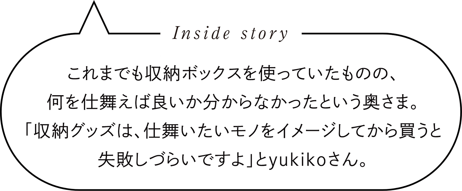 Inside story　これまでも収納ボックスを使っていたものの、何を仕舞えば良いか分からなかったという奥さま。「収納グッズは、仕舞いたいモノをイメージしてから買うと失敗しづらいですよ」とyukikoさん。