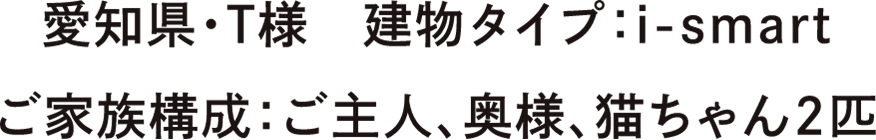 愛知県・T様　建物タイプ：i-smart　ご家族構成：ご主人、奥様、猫ちゃん2匹