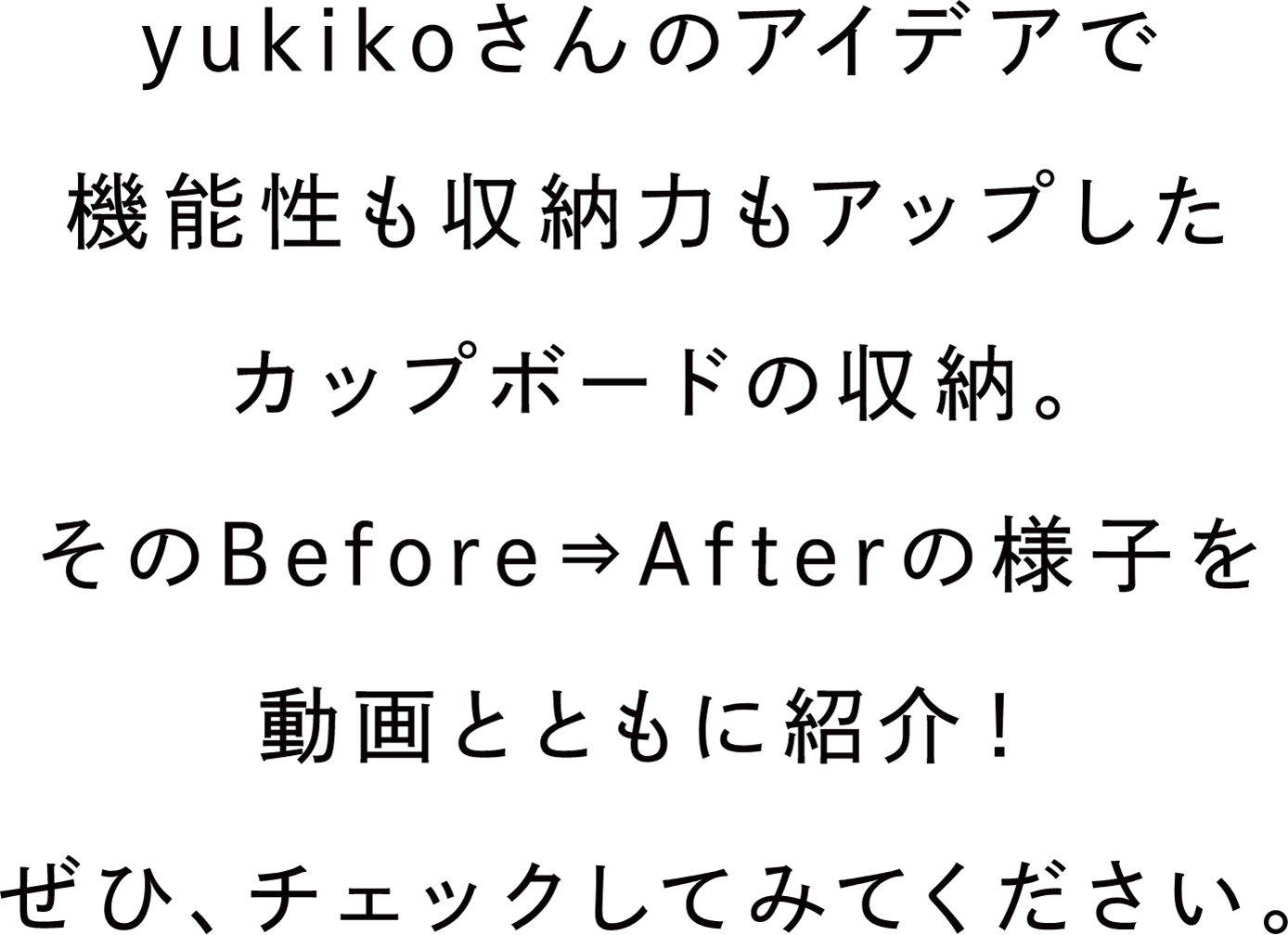 yukikoさんのアイデアで機能性も収納力もアップしたカップボードの収納。そのBefore⇒Afterの様子を動画とともに紹介！ぜひ、チェックしてみてください。