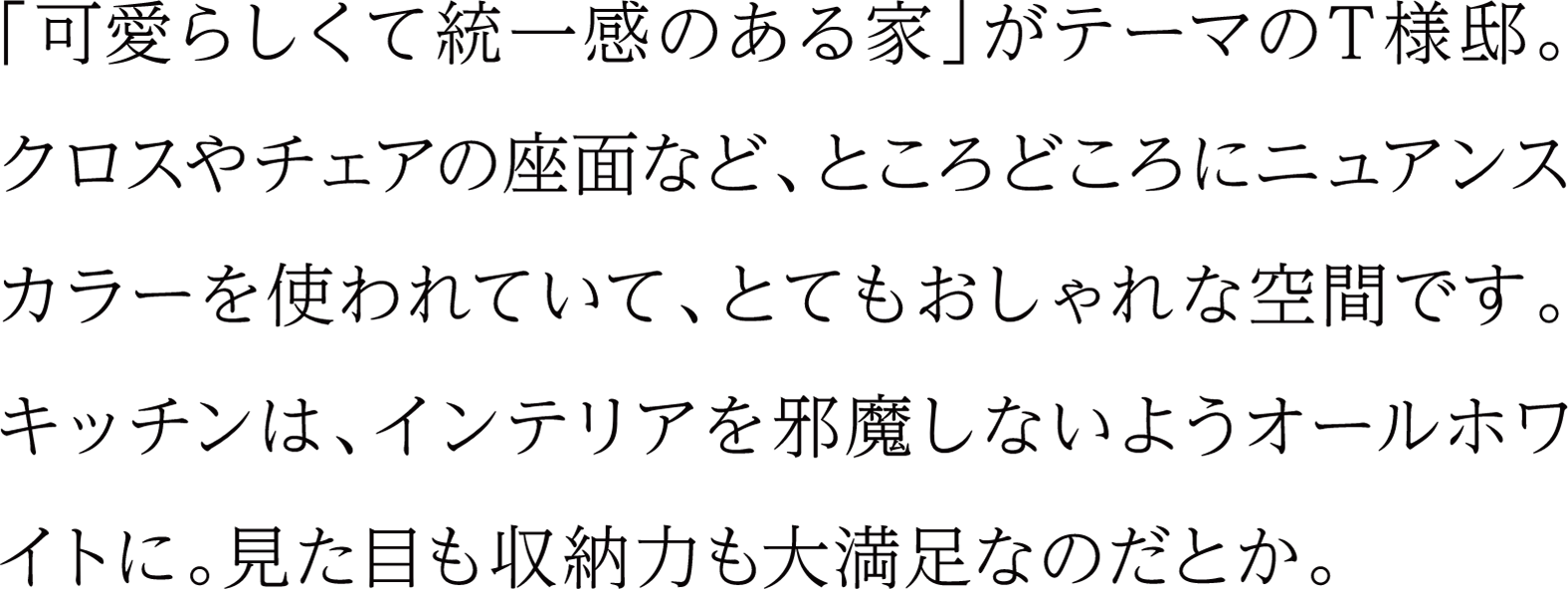 「可愛らしくて統一感のある家」がテーマのT様邸。クロスやチェアの座面など、ところどころにニュアンスカラーを使われていて、とてもおしゃれな空間です。キッチンは、インテリアを邪魔しないようオールホワイトに。見た目も収納力も大満足なのだとか。