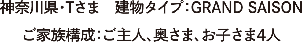 神奈川県・Tさま　建物タイプ：GRAND SAISON　ご家族構成：ご主人、奥さま、お子さま4人