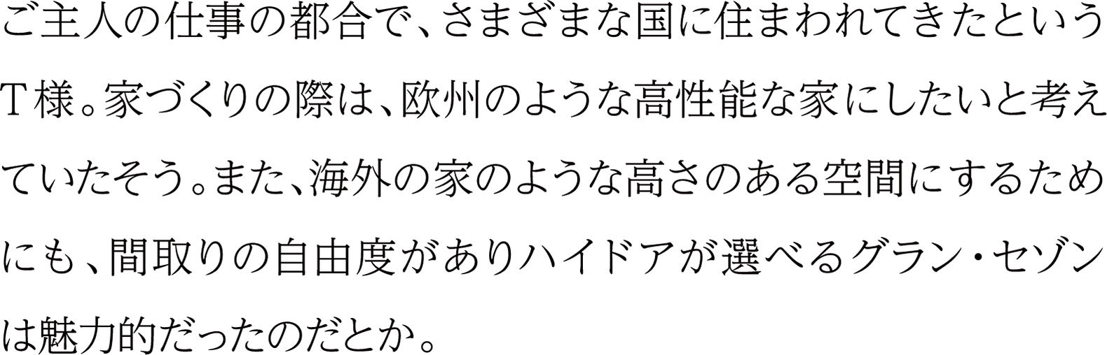 ご主人の仕事の都合で、さまざまな国に住まわれてきたというT様。家づくりの際は、欧州のような高性能な家にしたいと考えていたそう。また、海外の家のような高さのある空間にするためにも、間取りの自由度がありハイドアが選べるグラン・セゾンは魅力的だったのだとか。
