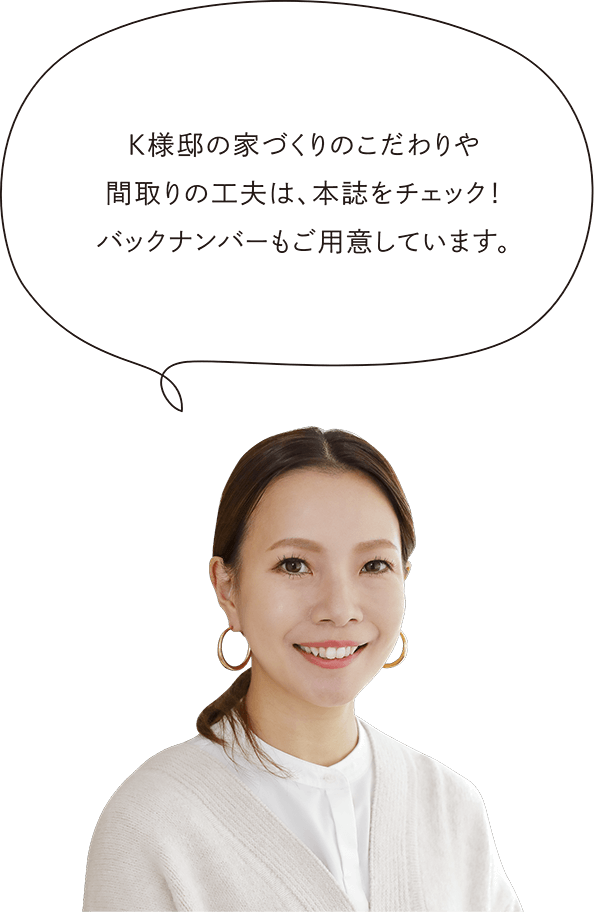 K様邸の家づくりのこだわりや間取りの工夫は、本誌をチェック！バックナンバーもご用意しています。