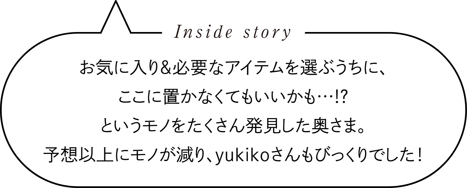 Inside story　お気に入り＆必要なアイテムを選ぶうちに、ここに置かなくてもいいかも…！？というモノをたくさん発見した奥さま。予想以上にモノが減り、yukikoさんもびっくりでした！