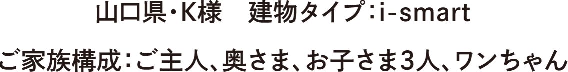 山口県・K様　建物タイプ：i-smart　ご家族構成：ご主人、奥さま、お子さま3人、ワンちゃん