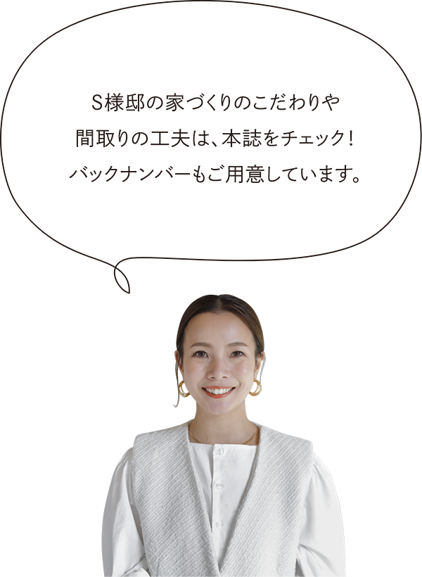 S様邸の家づくりのこだわりや間取りの工夫は、本誌をチェック！バックナンバーもご用意しています。