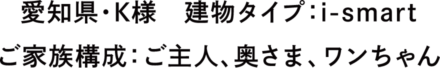 愛知県・K様　建物タイプ：i-smart　ご家族構成：ご主人、奥さま、ワンちゃん