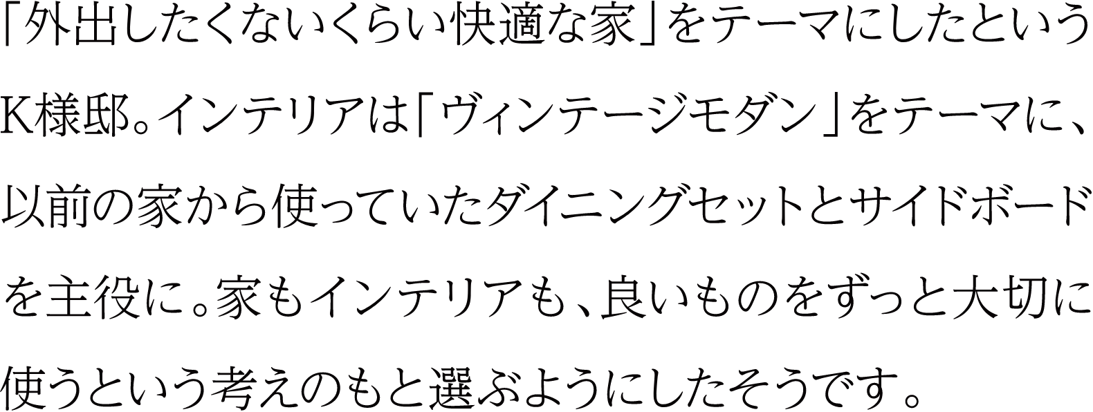 「外出したくないくらい快適な家」をテーマにしたというK様邸。インテリアは「ヴィンテージモダン」をテーマに、以前の家から使っていたダイニングセットとサイドボードを主役に。家もインテリアも、良いものをずっと大切に使うという考えのもと選ぶようにしたそうです。