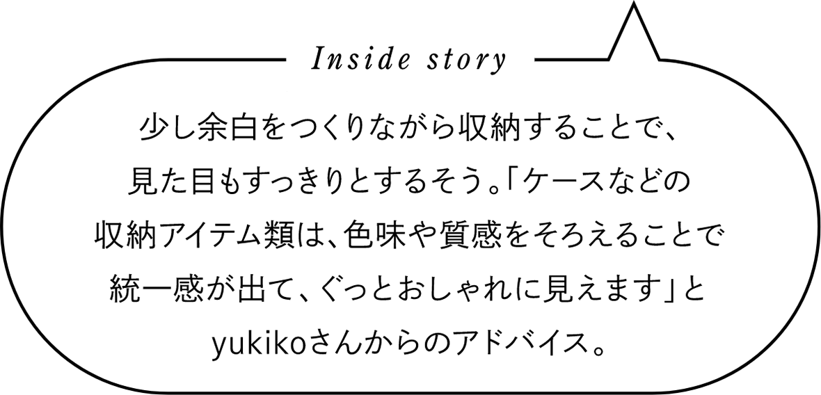 Inside story　少し余白をつくりながら収納することで、見た目もすっきりとするそう。「ケースなどの収納アイテム類は、色味や質感をそろえることで統一感が出て、ぐっとおしゃれに見えます」とyukikoさんからのアドバイス。