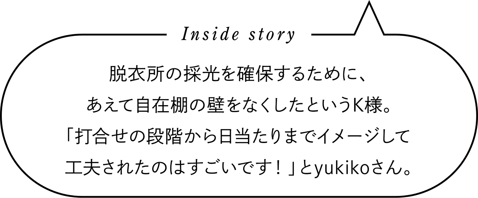 Inside story　脱衣所の採光を確保するために、あえて自在棚の壁をなくしたというK様。「打合せの段階から日当たりまでイメージして工夫されたのはすごいです！」とyukikoさん。