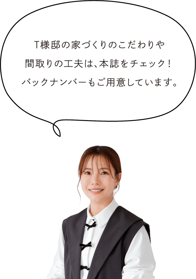 T様邸の家づくりのこだわりや間取りの工夫は、本誌をチェック！バックナンバーもご用意しています。