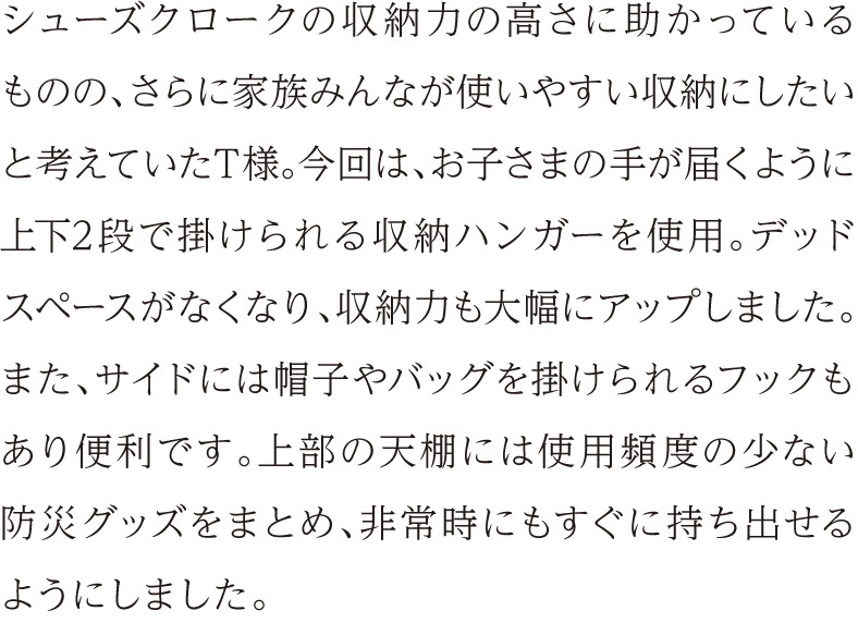 シューズクロークの収納力の高さに助かっているものの、さらに家族みんなが使いやすい収納にしたいと考えていたT様。今回は、お子さまの手が届くように上下2段で掛けられる収納ハンガーを使用。デッドスペースがなくなり、収納力も大幅にアップしました。また、サイドには帽子やバッグを掛けられるフックもあり便利です。上部の天棚には使用頻度の少ない防災グッズをまとめ、非常時にもすぐに持ち出せるようにしました。