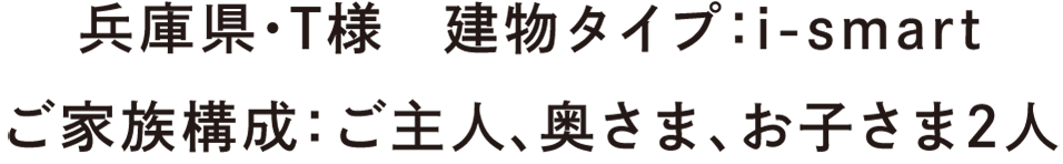 兵庫県・T様　建物タイプ：i-smart　ご家族構成：ご主人、奥さま、お子さま2人