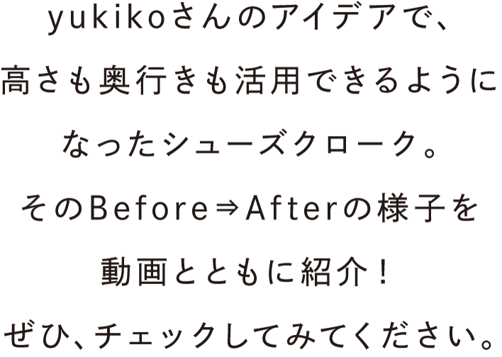 yukikoさんのアイデアで、高さも奥行きも活用できるようになったシューズクローク。そのBefore⇒Afterの様子を動画とともに紹介！ぜひ、チェックしてみてください。