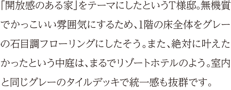 「開放感のある家」をテーマにしたというT様邸。無機質でかっこいい雰囲気にするため、1階の床全体をグレーの石目調フローリングにしたそう。また、絶対に叶えたかったという中庭は、まるでリゾートホテルのよう。室内と同じグレーのタイルデッキで統一感も抜群です。