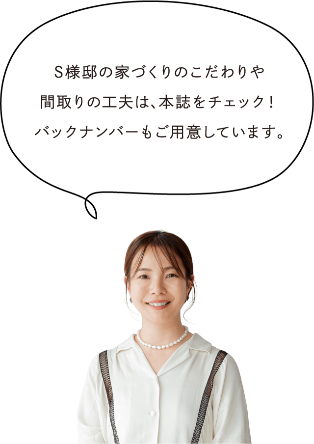 S様邸の家づくりのこだわりや間取りの工夫は、本誌をチェック！バックナンバーもご用意しています。