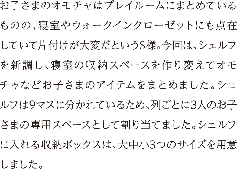 お子さまのオモチャはプレイルームにまとめているものの、寝室やウォークインクローゼットにも点在していて片付けが大変だというS様。今回は、シェルフを新調し、寝室の収納スペースを作り変えてオモチャなどお子さまのアイテムをまとめました。シェルフは9マスに分かれているため、列ごとに3人のお子さまの専用スペースとして割り当てました。シェルフに入れる収納ボックスは、大中小3つのサイズを用意しました。
