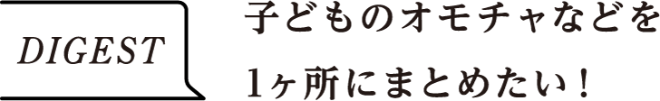 DIGEST　子どものオモチャなどを1ヶ所にまとめたい！