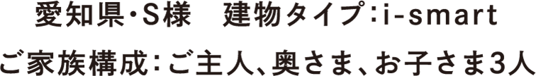 愛知県・S様　建物タイプ：i-smart　ご家族構成：ご主人、奥さま、お子さま3人