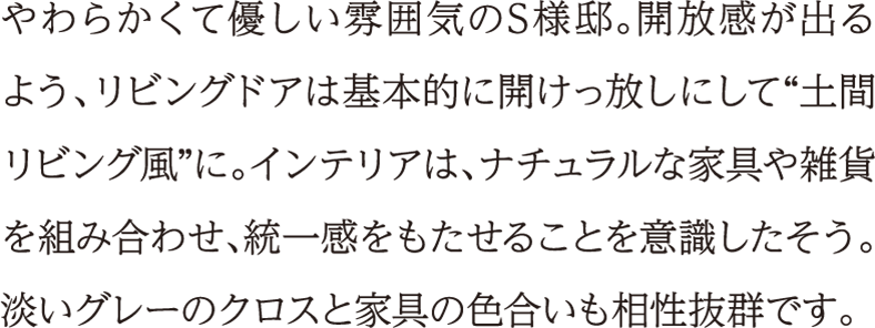 やわらかくて優しい雰囲気のS様邸。開放感が出るよう、リビングドアは基本的に開けっ放しにして“土間リビング風”に。インテリアは、ナチュラルな家具や雑貨を組み合わせ、統一感をもたせることを意識したそう。淡いグレーのクロスと家具の色合いも相性抜群です。