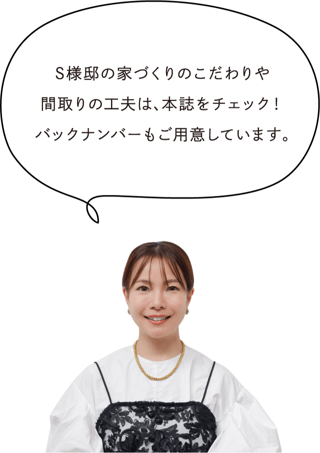 S様邸の家づくりのこだわりや間取りの工夫は、本誌をチェック！バックナンバーもご用意しています。