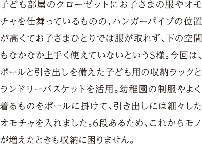 子ども部屋のクローゼットにお子さまの服やオモチャを仕舞っているものの、ハンガーパイプの位置が高くてお子さまひとりでは服が取れず、下の空間もなかなか上手く使えていないというS様。今回は、ポールと引き出しを備えた子ども用の収納ラックとランドリーバスケットを活用。幼稚園の制服やよく着るものをポールに掛けて、引き出しには細々したオモチャを入れました。6段あるため、これからモノが増えたときも収納に困りません。