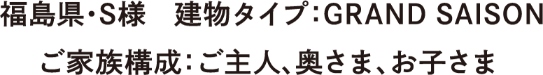 福島県・S様　建物タイプ：GRAND SAISON　ご家族構成：ご主人、奥さま、お子さま