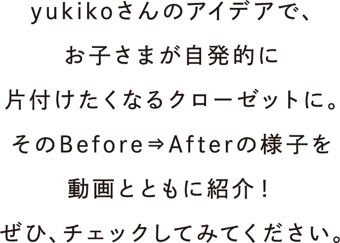 yukikoさんのアイデアで、お子さまが自発的に片付けたくなるクローゼットに。そのBefore⇒Afterの様子を動画とともに紹介！ぜひ、チェックしてみてください。