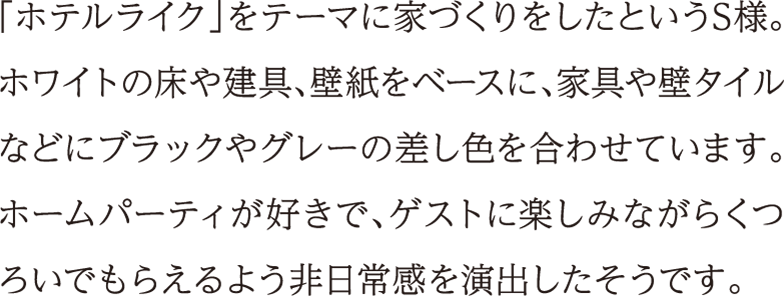 「ホテルライク」をテーマに家づくりをしたというS様。ホワイトの床や建具、壁紙をベースに、家具や壁タイルなどにブラックやグレーの差し色を合わせています。ホームパーティが好きで、ゲストに楽しみながらくつろいでもらえるよう非日常感を演出したそうです。