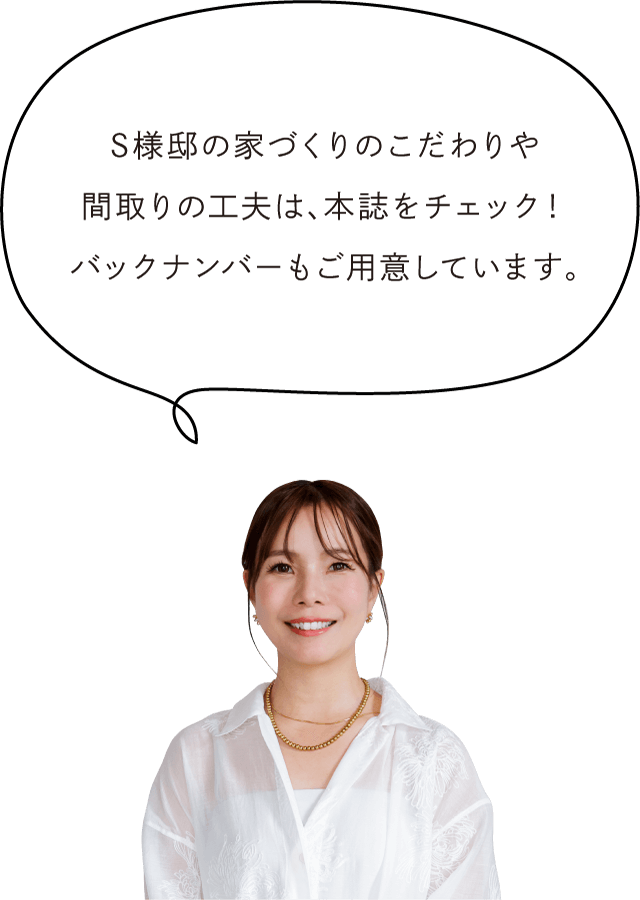 S様邸の家づくりのこだわりや間取りの工夫は、本誌をチェック！バックナンバーもご用意しています。