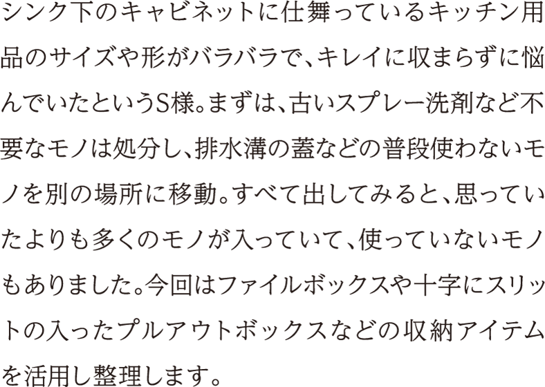 シンク下のキャビネットに仕舞っているキッチン用品のサイズや形がバラバラで、キレイに収まらずに悩んでいたというS様。まずは、古いスプレー洗剤など不要なモノは処分し、排水溝の蓋などの普段使わないモノを別の場所に移動。すべて出してみると、思っていたよりも多くのモノが入っていて、使っていないモノもありました。今回はファイルボックスや十字にスリットの入ったプルアウトボックスなどの収納アイテムを活用し整理します。