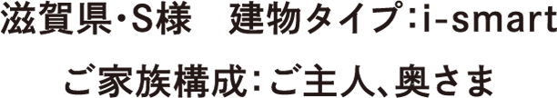 滋賀県・S様　建物タイプ：：i-smart　ご家族構成：ご主人、奥さま