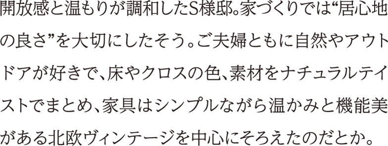 開放感と温もりが調和したS様邸。家づくりでは“居心地の良さ”を大切にしたそう。ご夫婦ともに自然やアウトドアが好きで、床やクロスの色、素材をナチュラルテイストでまとめ、家具はシンプルながら温かみと機能美がある北欧ヴィンテージを中心にそろえたのだとか。