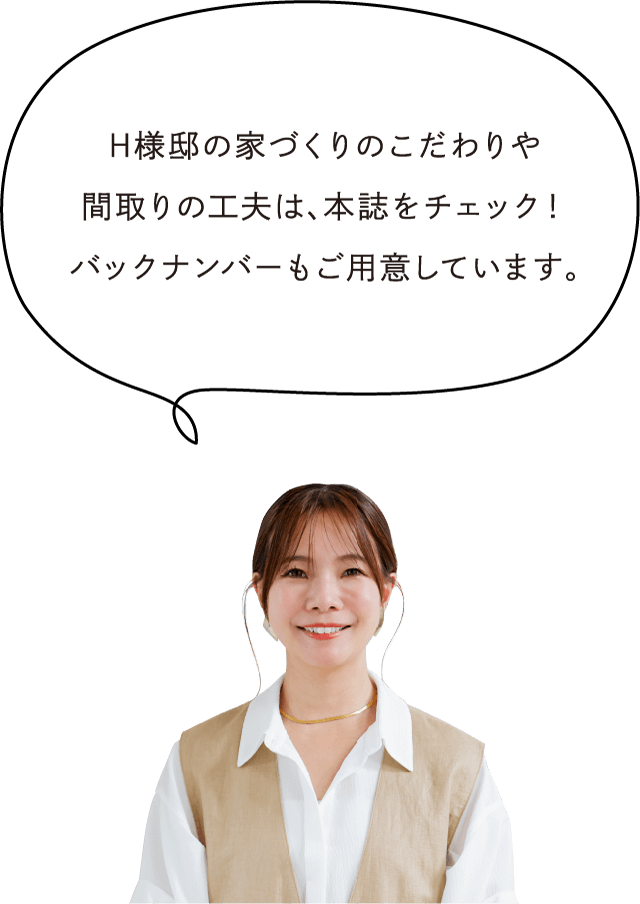 H様邸の家づくりのこだわりや間取りの工夫は、本誌をチェック！バックナンバーもご用意しています。