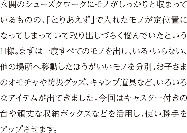 玄関のシューズクロークにモノがしっかりと収まっているものの、「とりあえず」で入れたモノが定位置になってしまっていて取り出しづらく悩んでいたというH様。まずは一度すべてのモノを出し、いる・いらない、他の場所へ移動したほうがいいモノを分別。お子さまのオモチャや防災グッズ、キャンプ道具など、いろいろなアイテムが出てきました。今回はキャスター付きの台や頑丈な収納ボックスなどを活用し、使い勝手をアップさせます。