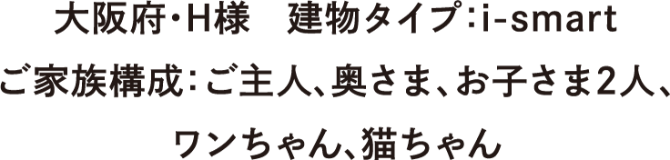 大阪府・H様　建物タイプ：：i-smart　ご家族構成：ご主人、奥さま、お子さま2人、ワンちゃん、猫ちゃん