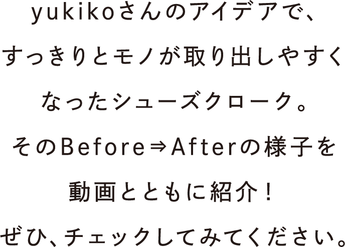 yukikoさんのアイデアで、すっきりとモノが取り出しやすくなったシューズクローク。そのBefore⇒Afterの様子を動画とともに紹介！ぜひ、チェックしてみてください。