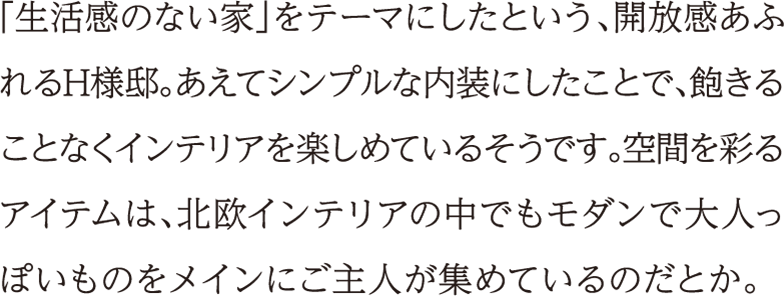「生活感のない家」をテーマにしたという、開放感あふれるH様邸。あえてシンプルな内装にしたことで、飽きることなくインテリアを楽しめているそうです。空間を彩るアイテムは、北欧インテリアの中でもモダンで大人っぽいものをメインにご主人が集めているのだとか。