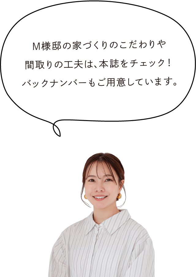 M様邸の家づくりのこだわりや間取りの工夫は、本誌をチェック！バックナンバーもご用意しています。