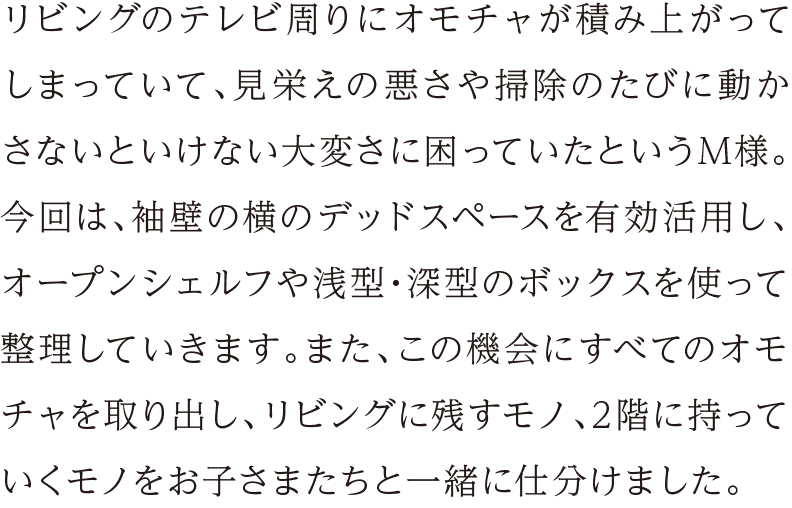 リビングのテレビ周りにオモチャが積み上がってしまっていて、見栄えの悪さや掃除のたびに動かさないといけない大変さに困っていたというM様。今回は、袖壁の横のデッドスペースを有効活用し、オープンシェルフや浅型・深型のボックスを使って整理していきます。また、この機会にすべてのオモチャを取り出し、リビングに残すモノ、2階に持っていくモノをお子さまたちと一緒に仕分けました。