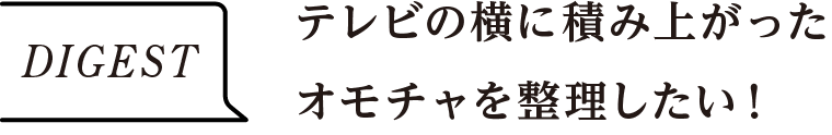 DIGEST　テレビの横に積み上がったオモチャを整理したい！